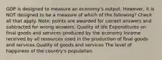 GDP is designed to measure an economy's output. However, it is NOT designed to be a measure of which of the following? Check all that apply. Note: points are awarded for correct answers and subtracted for wrong answers. Quality of life Expenditures on final goods and services produced by the economy Income received by all resources used in the production of final goods and services Quality of goods and services The level of happiness of the country's population