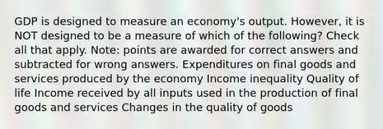 GDP is designed to measure an economy's output. However, it is NOT designed to be a measure of which of the following? Check all that apply. Note: points are awarded for correct answers and subtracted for wrong answers. Expenditures on final goods and services produced by the economy Income inequality Quality of life Income received by all inputs used in the production of final goods and services Changes in the quality of goods