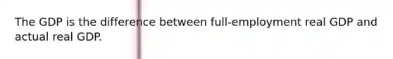 The GDP is the difference between full-employment real GDP and actual real GDP.
