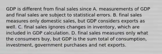 GDP is different from final sales since A. measurements of GDP and final sales are subject to statistical errors. B. final sales measures only domestic​ sales, but GDP considers exports as well. C. final sales ignores changes in​ inventory, which are included in GDP calculation. D. final sales measures only what the consumers​ buy, but GDP is the sum total of​ consumption, investment, government purchases and net exports.