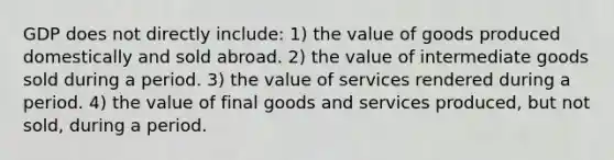 GDP does not directly include: 1) the value of goods produced domestically and sold abroad. 2) the value of intermediate goods sold during a period. 3) the value of services rendered during a period. 4) the value of final goods and services produced, but not sold, during a period.