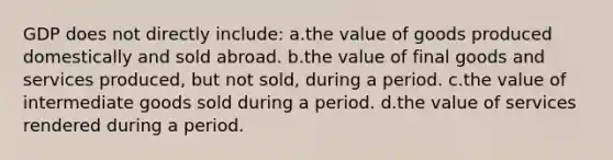 GDP does not directly include: a.the value of goods produced domestically and sold abroad. b.the value of final goods and services produced, but not sold, during a period. c.the value of intermediate goods sold during a period. d.the value of services rendered during a period.