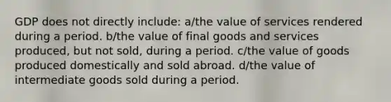 GDP does not directly include: a/the value of services rendered during a period. b/the value of final goods and services produced, but not sold, during a period. c/the value of goods produced domestically and sold abroad. d/the value of intermediate goods sold during a period.