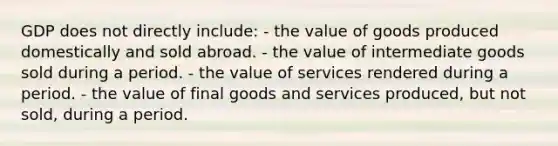 GDP does not directly include: - the value of goods produced domestically and sold abroad. - the value of intermediate goods sold during a period. - the value of services rendered during a period. - the value of final goods and services produced, but not sold, during a period.