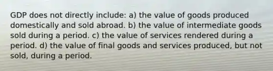 GDP does not directly include: a) the value of goods produced domestically and sold abroad. b) the value of intermediate goods sold during a period. c) the value of services rendered during a period. d) the value of final goods and services produced, but not sold, during a period.