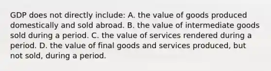 GDP does not directly include: A. the value of goods produced domestically and sold abroad. B. the value of intermediate goods sold during a period. C. the value of services rendered during a period. D. the value of final goods and services produced, but not sold, during a period.