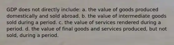 GDP does not directly include: a. the value of goods produced domestically and sold abroad. b. the value of intermediate goods sold during a period. c. the value of services rendered during a period. d. the value of final goods and services produced, but not sold, during a period.