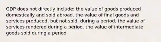 GDP does not directly include: the value of goods produced domestically and sold abroad. the value of final goods and services produced, but not sold, during a period. the value of services rendered during a period. the value of intermediate goods sold during a period