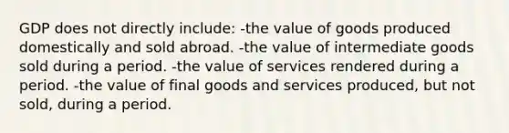 GDP does not directly include: -the value of goods produced domestically and sold abroad. -the value of intermediate goods sold during a period. -the value of services rendered during a period. -the value of final goods and services produced, but not sold, during a period.