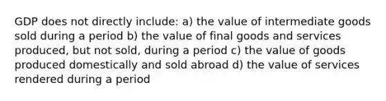 GDP does not directly include: a) the value of intermediate goods sold during a period b) the value of final goods and services produced, but not sold, during a period c) the value of goods produced domestically and sold abroad d) the value of services rendered during a period