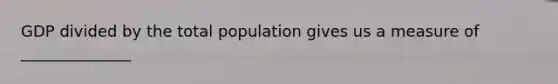 GDP divided by the total population gives us a measure of ______________