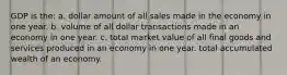 GDP is the: a. dollar amount of all sales made in the economy in one year. b. volume of all dollar transactions made in an economy in one year. c. total market value of all final goods and services produced in an economy in one year. total accumulated wealth of an economy.