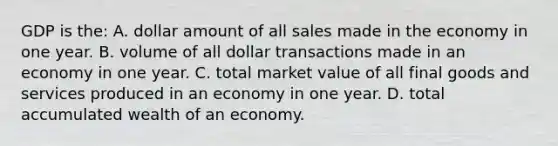 GDP is the: A. dollar amount of all sales made in the economy in one year. B. volume of all dollar transactions made in an economy in one year. C. total market value of all final goods and services produced in an economy in one year. D. total accumulated wealth of an economy.