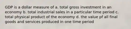 GDP is a dollar measure of a. total gross investment in an economy b. total industrial sales in a particular time period c. total physical product of the economy d. the value pf all final goods and services produced in one time period