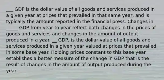 ___ GDP is the dollar value of all goods and services produced in a given year at prices that prevailed in that same year, and is typically the amount reported in the financial press. Changes in _____ GDP from year to year reflect both changes in the prices of goods and services and changes in the amount of output produced in a year. __ GDP, is the dollar value of all goods and services produced in a given year valued at prices that prevailed in some base year. Holding prices constant to this base year establishes a better measure of the change in GDP that is the result of changes in the amount of output produced during the year.