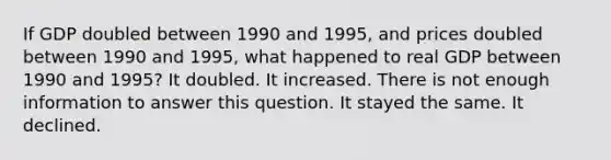 If GDP doubled between 1990 and 1995, and prices doubled between 1990 and 1995, what happened to real GDP between 1990 and 1995? It doubled. It increased. There is not enough information to answer this question. It stayed the same. It declined.