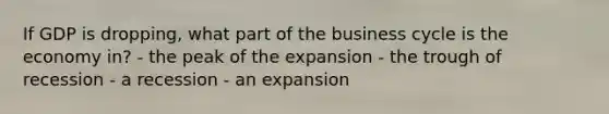 If GDP is dropping, what part of the business cycle is the economy in? - the peak of the expansion - the trough of recession - a recession - an expansion