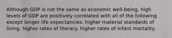 Although GDP is not the same as economic well-being, high levels of GDP are positively correlated with all of the following except longer life expectancies. higher material standards of living. higher rates of literacy. higher rates of infant mortality.