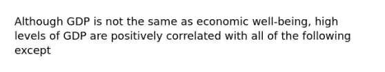 Although GDP is not the same as economic well-being, high levels of GDP are positively correlated with all of the following except