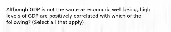 Although GDP is not the same as economic well-being, high levels of GDP are positively correlated with which of the following? (Select all that apply)