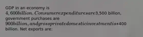 GDP in an economy is 4,600 billion. Consumer expenditures are3,500 billion, government purchases are 900 billion, and gross private domestic investment is *400 billion. Net exports are: