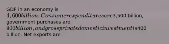 GDP in an economy is 4,600 billion. Consumer expenditures are3,500 billion, government purchases are 900 billion, and gross private domestic investment is400 billion. Net exports are