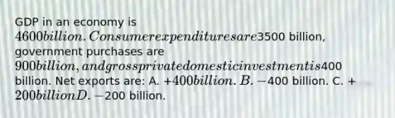 GDP in an economy is 4600 billion. Consumer expenditures are3500 billion, government purchases are 900 billion, and gross private domestic investment is400 billion. Net exports are: A. +400 billion. B. -400 billion. C. +200 billion D. -200 billion.