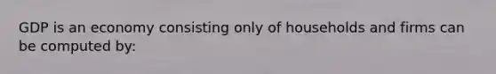 GDP is an economy consisting only of households and firms can be computed by: