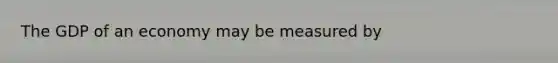 The GDP of an economy may be measured by