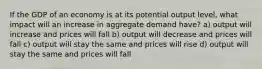 If the GDP of an economy is at its potential output level, what impact will an increase in aggregate demand have? a) output will increase and prices will fall b) output will decrease and prices will fall c) output will stay the same and prices will rise d) output will stay the same and prices will fall