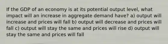 If the GDP of an economy is at its potential output level, what impact will an increase in aggregate demand have? a) output will increase and prices will fall b) output will decrease and prices will fall c) output will stay the same and prices will rise d) output will stay the same and prices will fall