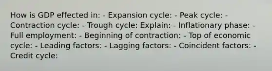 How is GDP effected in: - Expansion cycle: - Peak cycle: - Contraction cycle: - Trough cycle: Explain: - Inflationary phase: - Full employment: - Beginning of contraction: - Top of economic cycle: - Leading factors: - Lagging factors: - Coincident factors: - Credit cycle: