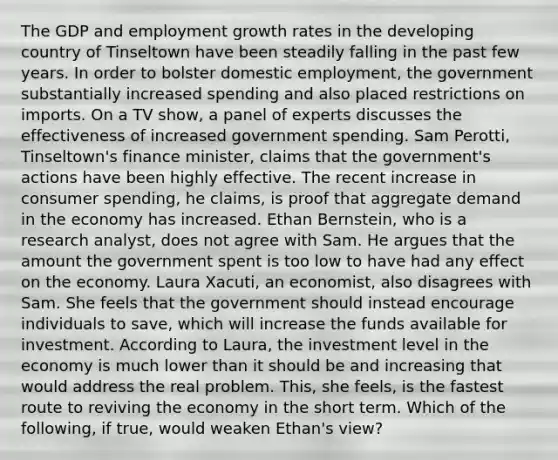 The GDP and employment growth rates in the developing country of Tinseltown have been steadily falling in the past few years. In order to bolster domestic​ employment, the government substantially increased spending and also placed restrictions on imports. On a TV​ show, a panel of experts discusses the effectiveness of increased government spending. Sam​ Perotti, Tinseltown's finance​ minister, claims that the​ government's actions have been highly effective. The recent increase in consumer​ spending, he​ claims, is proof that aggregate demand in the economy has increased. Ethan​ Bernstein, who is a research​ analyst, does not agree with Sam. He argues that the amount the government spent is too low to have had any effect on the economy. Laura​ Xacuti, an​ economist, also disagrees with Sam. She feels that the government should instead encourage individuals to​ save, which will increase the funds available for investment. According to​ Laura, the investment level in the economy is much lower than it should be and increasing that would address the real problem.​ This, she​ feels, is the fastest route to reviving the economy in the short term. Which of the​ following, if​ true, would weaken​ Ethan's view?