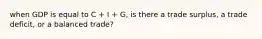 when GDP is equal to C + I + G, is there a trade surplus, a trade deficit, or a balanced trade?