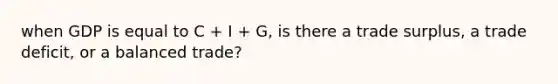 when GDP is equal to C + I + G, is there a trade surplus, a trade deficit, or a balanced trade?