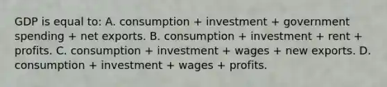 GDP is equal to: A. consumption + investment + government spending + net exports. B. consumption + investment + rent + profits. C. consumption + investment + wages + new exports. D. consumption + investment + wages + profits.