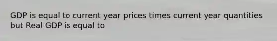 GDP is equal to current year prices times current year quantities but Real GDP is equal to