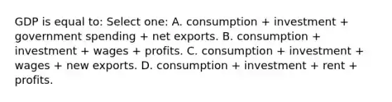 GDP is equal to: Select one: A. consumption + investment + government spending + net exports. B. consumption + investment + wages + profits. C. consumption + investment + wages + new exports. D. consumption + investment + rent + profits.