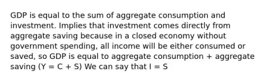 GDP is equal to the sum of aggregate consumption and investment. Implies that investment comes directly from aggregate saving because in a closed economy without government spending, all income will be either consumed or saved, so GDP is equal to aggregate consumption + aggregate saving (Y = C + S) We can say that I = S