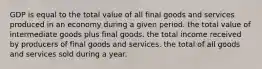 GDP is equal to the total value of all final goods and services produced in an economy during a given period. the total value of intermediate goods plus final goods. the total income received by producers of final goods and services. the total of all goods and services sold during a year.