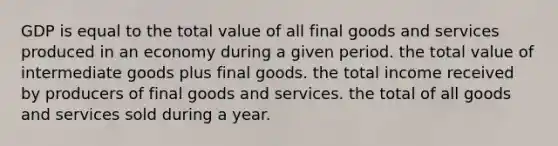 GDP is equal to the total value of all final goods and services produced in an economy during a given period. the total value of intermediate goods plus final goods. the total income received by producers of final goods and services. the total of all goods and services sold during a year.