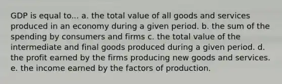 GDP is equal to... a. the total value of all goods and services produced in an economy during a given period. b. the sum of the spending by consumers and firms c. the total value of the intermediate and final goods produced during a given period. d. the profit earned by the firms producing new goods and services. e. the income earned by the factors of production.