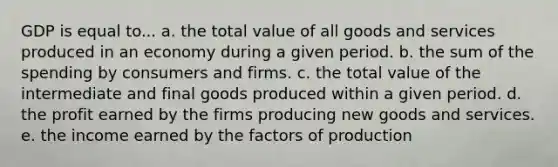 GDP is equal to... a. the total value of all goods and services produced in an economy during a given period. b. the sum of the spending by consumers and firms. c. the total value of the intermediate and final goods produced within a given period. d. the profit earned by the firms producing new goods and services. e. the income earned by the factors of production