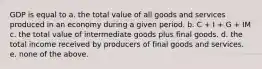 GDP is equal to a. the total value of all goods and services produced in an economy during a given period. b. C + I + G + IM c. the total value of intermediate goods plus final goods. d. the total income received by producers of final goods and services. e. none of the above.