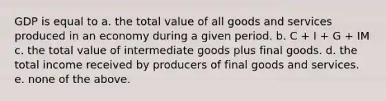 GDP is equal to a. the total value of all goods and services produced in an economy during a given period. b. C + I + G + IM c. the total value of intermediate goods plus final goods. d. the total income received by producers of final goods and services. e. none of the above.