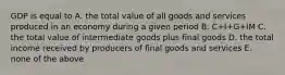 GDP is equal to A. the total value of all goods and services produced in an economy during a given period B. C+I+G+IM C. the total value of intermediate goods plus final goods D. the total income received by producers of final goods and services E. none of the above