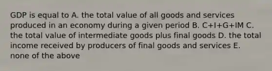 GDP is equal to A. the total value of all goods and services produced in an economy during a given period B. C+I+G+IM C. the total value of intermediate goods plus final goods D. the total income received by producers of final goods and services E. none of the above