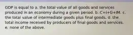 GDP is equal to a. the total value of all goods and services produced in an economy during a given period. b. C+I+G+IM. c. the total value of intermediate goods plus final goods. d. the total income received by producers of final goods and services. e. none of the above.