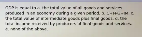 GDP is equal to a. the total value of all goods and services produced in an economy during a given period. b. C+I+G+IM. c. the total value of intermediate goods plus final goods. d. the total income received by producers of final goods and services. e. none of the above.