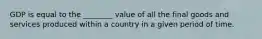 GDP is equal to the​ ________ value of all the final goods and services produced within a country in a given period of time.